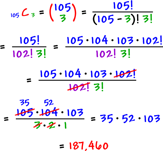 105 C 3  =  ( 105  3 )  =  105! / ( 105 - 3 )! 3!  =  105! / 102! 3!  =  ( 105 * 104 * 103 * 102! ) / 102! 3!  ...  the 102!'s cancel out  ...  =  ( 105 * 104 * 103 ) / 3 * 2 * 1  ...  the 3 * 2  reduces the 105 * 104 to 35 * 52  =  35 * 52 * 103  =  187,460