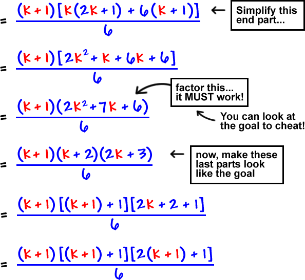 =  ( k + 1 )[ k( 2k + 1 ) + 6( k + 1 ) ] / 6  ...  Simplify this end part...  =  ( k + 1 )[ 2k^2 + k + 6k + 6 ] / 6  ...  ( k + 1 )( 2k^2 + 7k + 6 ) / 6 ...  factor this...  it MUST work!  ...  You can look at the goal to cheat!  ...  = ( k + 1 )( k + 2 )( 2k + 3 ) / 6  ...  now, make these last parts look like the goal  ...  = ( k + 1 )[ ( k +1 ) + 1 ][ 2k + 2 + 1 ] / 6  = ( k + 1 )[ ( k + 1 ) + 1 ][ 2( k + 1 ) + 1 ] / 6